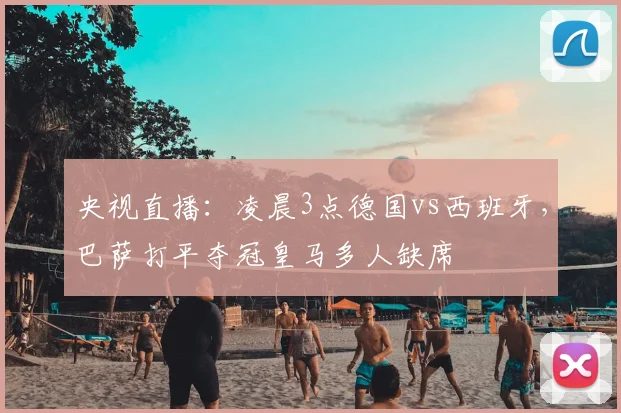 央视直播：凌晨3点德国vs西班牙，巴萨打平夺冠皇马多人缺席