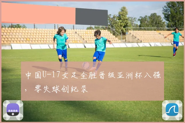 中国U-17女足全胜晋级亚洲杯八强，零失球创纪录