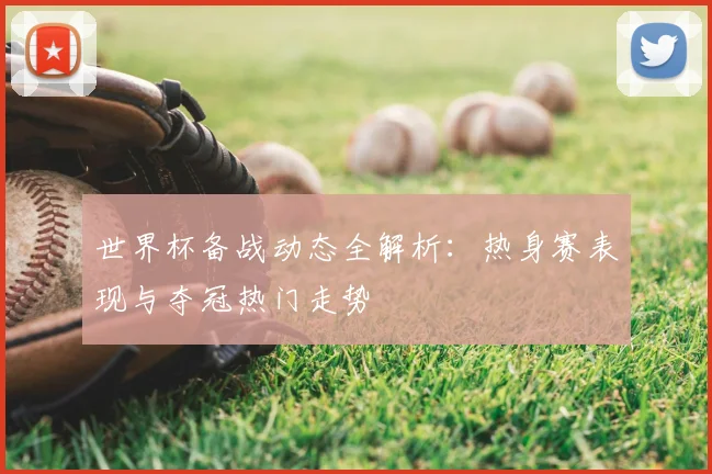 世界杯备战动态全解析:热身赛表现与夺冠热门走势