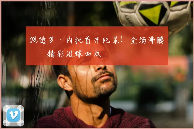 佩德罗·内托首开纪录！全场沸腾，精彩进球回放
