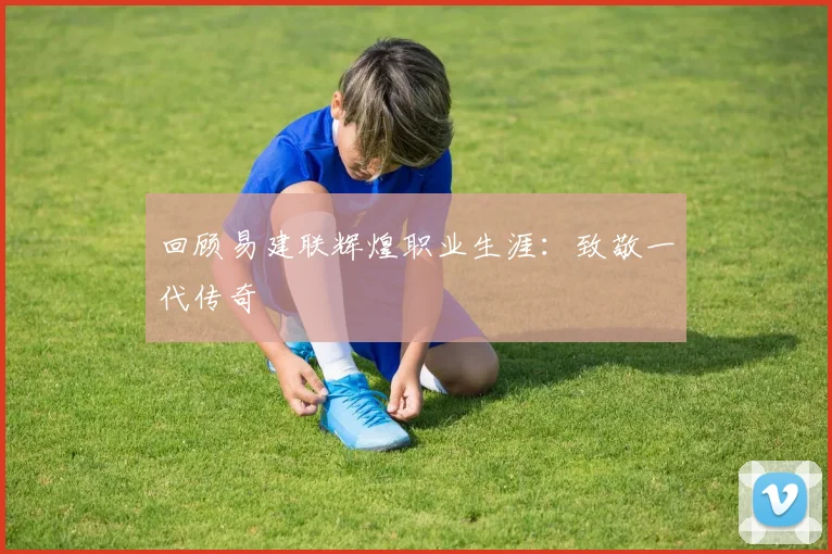 回顾易建联辉煌职业生涯：致敬一代传奇