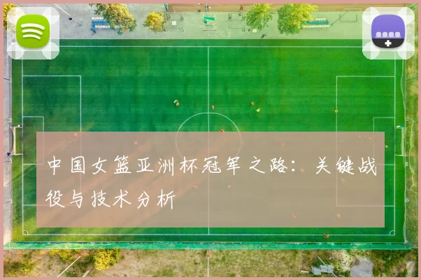 中国女篮亚洲杯冠军之路:关键战役与技术分析