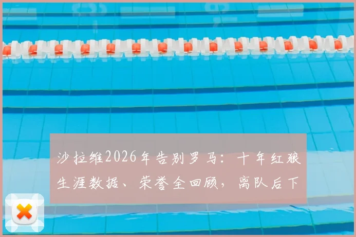 沙拉维2026年告别罗马:十年红狼生涯数据、荣誉全回顾,离队后下一站去向分析