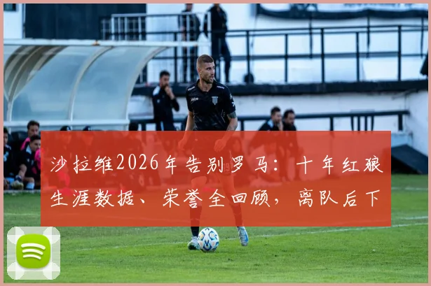 沙拉维2026年告别罗马：十年红狼生涯数据、荣誉全回顾，离队后下一站去向分析