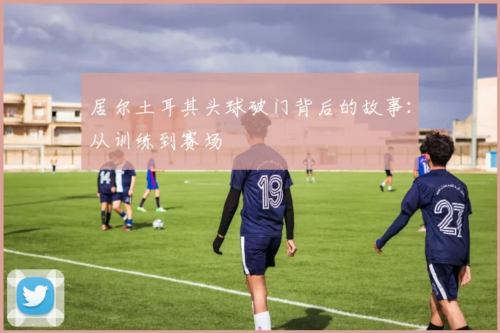 居尔土耳其头球破门背后的故事：从训练到赛场