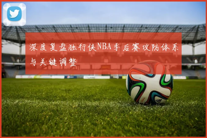 深度复盘独行侠NBA季后赛攻防体系与关键调整