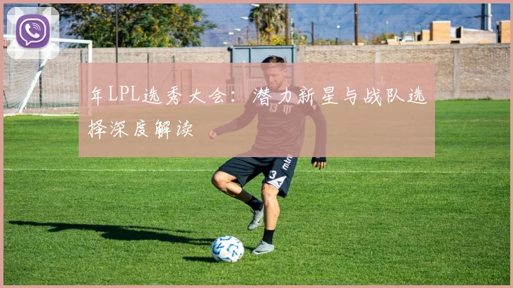 年LPL选秀大会:潜力新星与战队选择深度解读