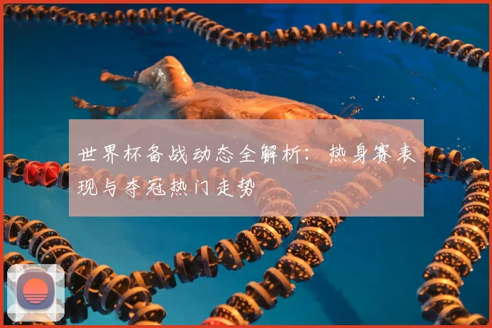 世界杯备战动态全解析：热身赛表现与夺冠热门走势