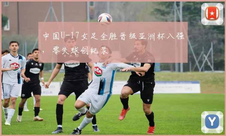 中国U-17女足全胜晋级亚洲杯八强,零失球创纪录