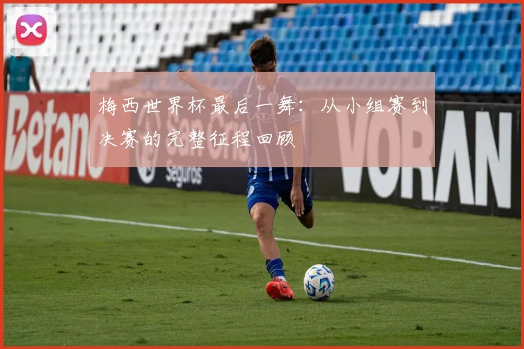 梅西世界杯最后一舞：从小组赛到决赛的完整征程回顾