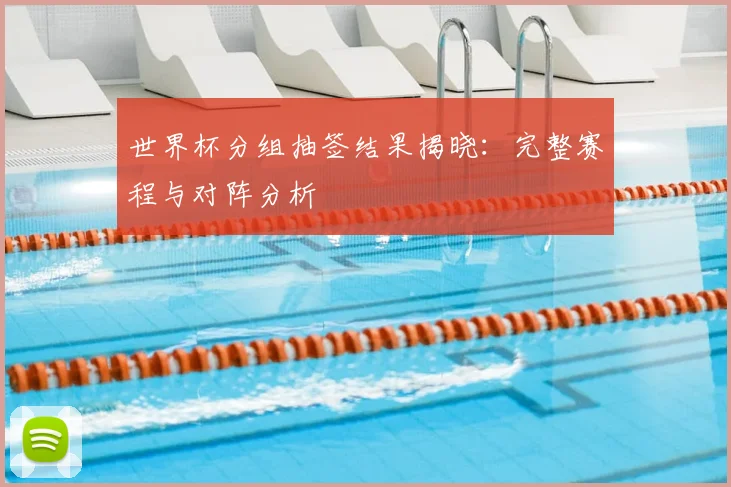 世界杯分组抽签结果揭晓：完整赛程与对阵分析