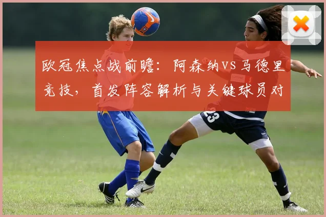 欧冠焦点战前瞻:阿森纳vs马德里竞技,首发阵容解析与关键球员对决看点