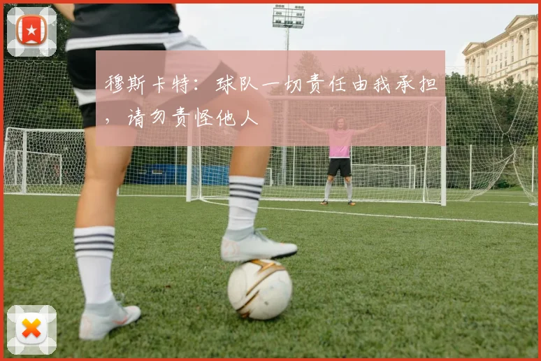 穆斯卡特:球队一切责任由我承担,请勿责怪他人