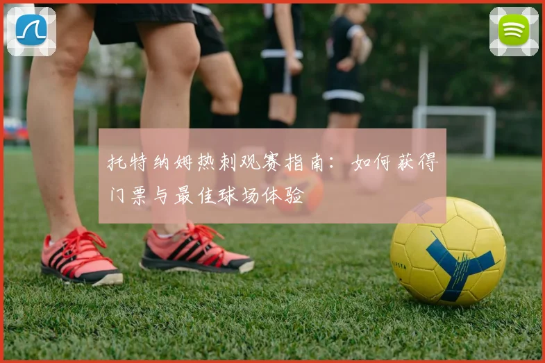 托特纳姆热刺观赛指南：如何获得门票与最佳球场体验